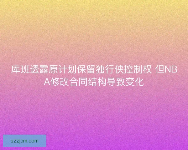库班透露原计划保留独行侠控制权 但NBA修改合同结构导致变化