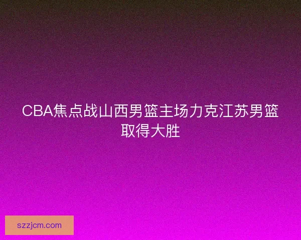 CBA焦点战山西男篮主场力克江苏男篮取得大胜