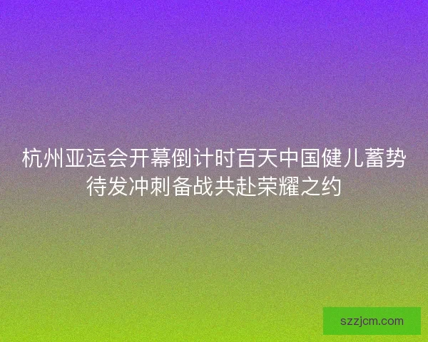 杭州亚运会开幕倒计时百天中国健儿蓄势待发冲刺备战共赴荣耀之约