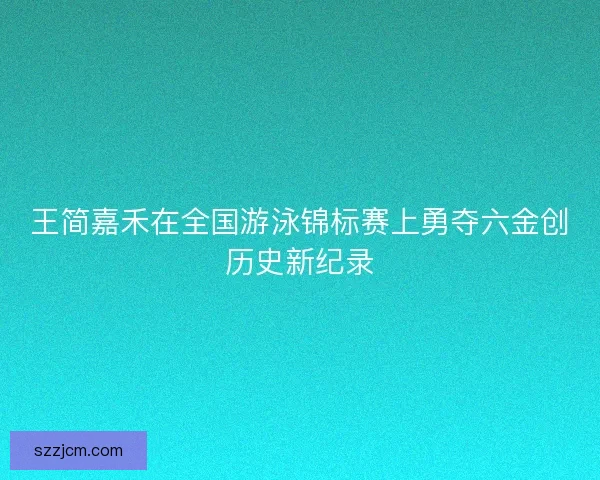 王简嘉禾在全国游泳锦标赛上勇夺六金创历史新纪录