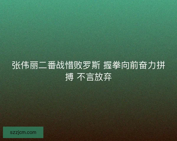 张伟丽二番战惜败罗斯 握拳向前奋力拼搏 不言放弃
